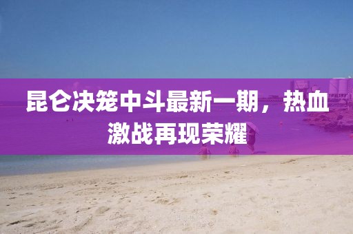 昆仑决笼中斗最新一期，热血激战再现荣耀