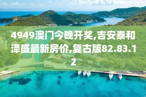 4949澳门今晚开奖,吉安泰和泽盛最新房价,复古版82.83.12