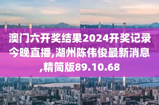 澳门六开奖结果2024开奖记录今晚直播,湖州陈伟俊最新消息,精简版89.10.68
