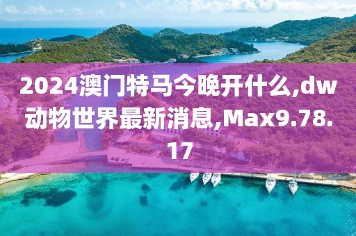 2024澳门特马今晚开什么,dw动物世界最新消息,Max9.78.17