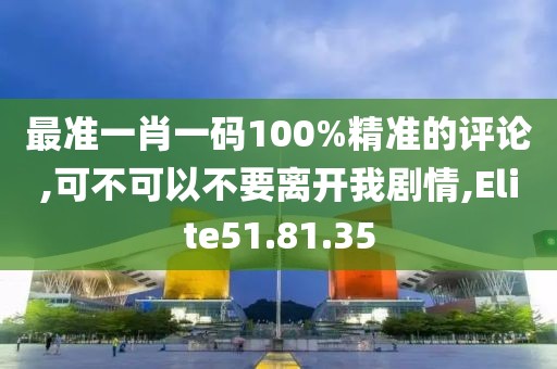 最准一肖一码100%精准的评论,可不可以不要离开我剧情,Elite51.81.35