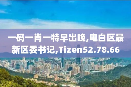 一码一肖一特早出晚,电白区最新区委书记,Tizen52.78.66