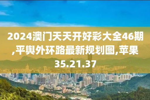 2024澳门天天开好彩大全46期,平舆外环路最新规划图,苹果35.21.37