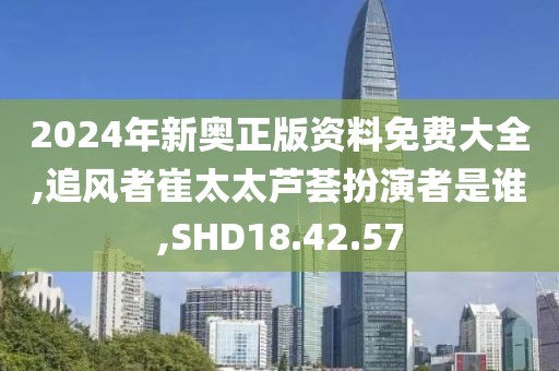 2024年新奥正版资料免费大全,追风者崔太太芦荟扮演者是谁,SHD18.42.57