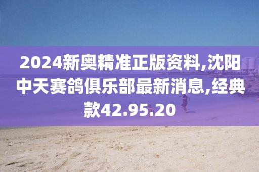 2024新奥精准正版资料,沈阳中天赛鸽俱乐部最新消息,经典款42.95.20