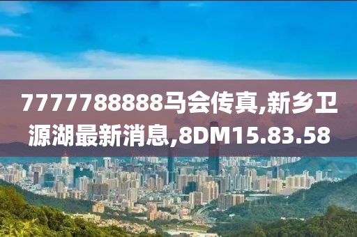 7777788888马会传真,新乡卫源湖最新消息,8DM15.83.58
