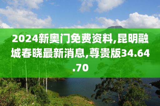 2024新奥门免费资料,昆明融城春晓最新消息,尊贵版34.64.70