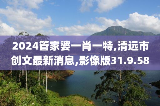 2024管家婆一肖一特,清远市创文最新消息,影像版31.9.58