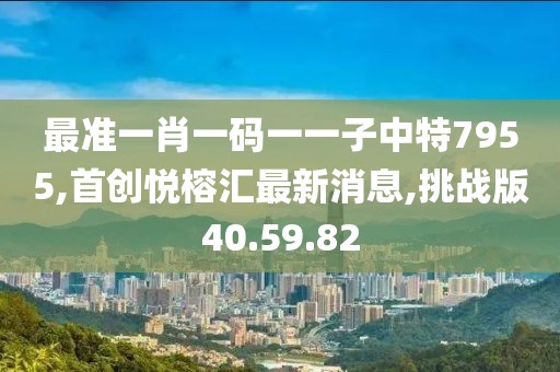 最准一肖一码一一子中特7955,首创悦榕汇最新消息,挑战版40.59.82