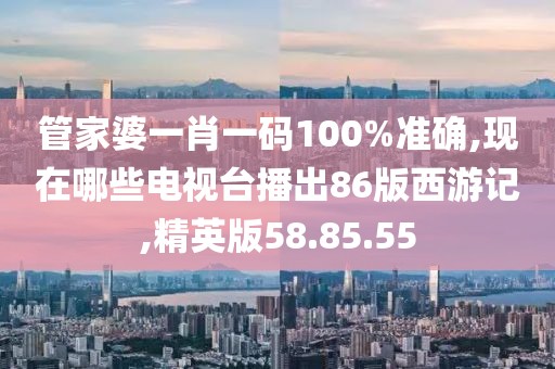管家婆一肖一码100%准确,现在哪些电视台播出86版西游记,精英版58.85.55