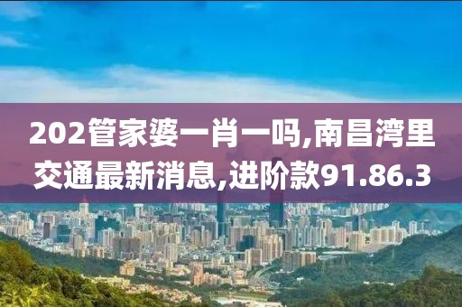 202管家婆一肖一吗,南昌湾里交通最新消息,进阶款91.86.30