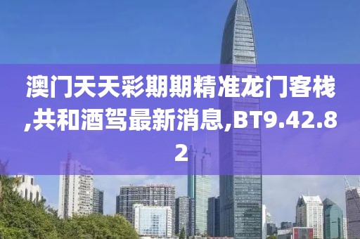 澳门天天彩期期精准龙门客栈,共和酒驾最新消息,BT9.42.82