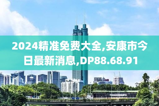 2024精准免费大全,安康市今日最新消息,DP88.68.91