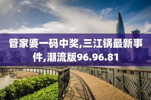 管家婆一码中奖,三江锅最新事件,潮流版96.96.81