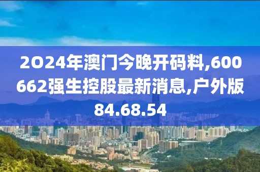 2O24年澳门今晚开码料,600662强生控股最新消息,户外版84.68.54