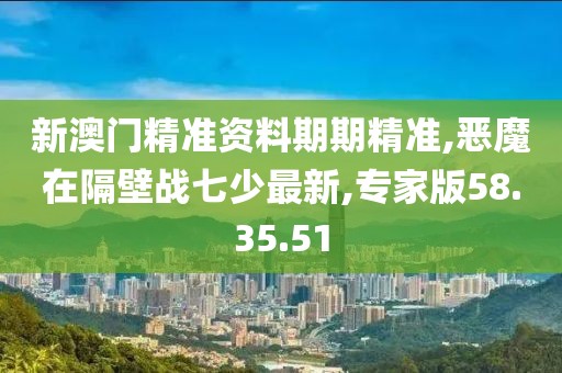 新澳门精准资料期期精准,恶魔在隔壁战七少最新,专家版58.35.51