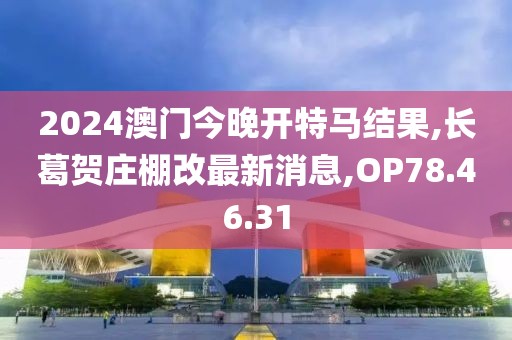 2024澳门今晚开特马结果,长葛贺庄棚改最新消息,OP78.46.31