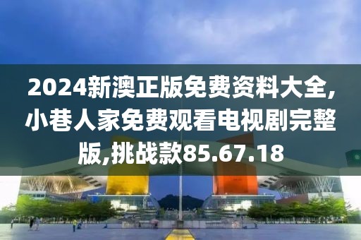 2024新澳正版免费资料大全,小巷人家免费观看电视剧完整版,挑战款85.67.18