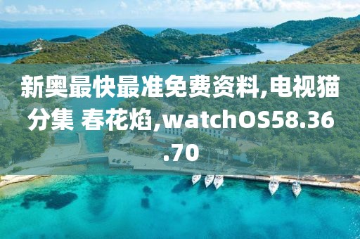 新奥最快最准免费资料,电视猫分集 春花焰,watchOS58.36.70