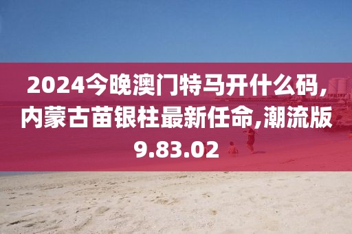 2024今晚澳门特马开什么码,内蒙古苗银柱最新任命,潮流版9.83.02