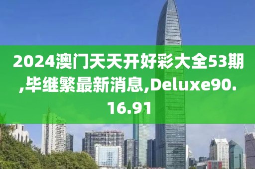 2024澳门天天开好彩大全53期,毕继繁最新消息,Deluxe90.16.91