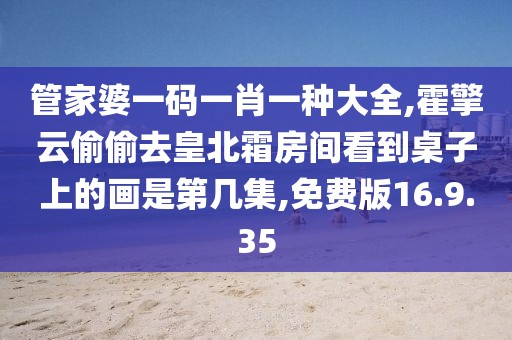 管家婆一码一肖一种大全,霍擎云偷偷去皇北霜房间看到桌子上的画是第几集,免费版16.9.35