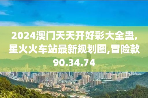 2024澳门天天开好彩大全蛊,星火火车站最新规划图,冒险款90.34.74