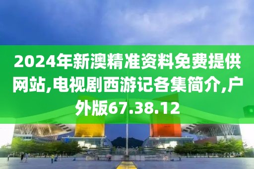 2024年新澳精准资料免费提供网站,电视剧西游记各集简介,户外版67.38.12