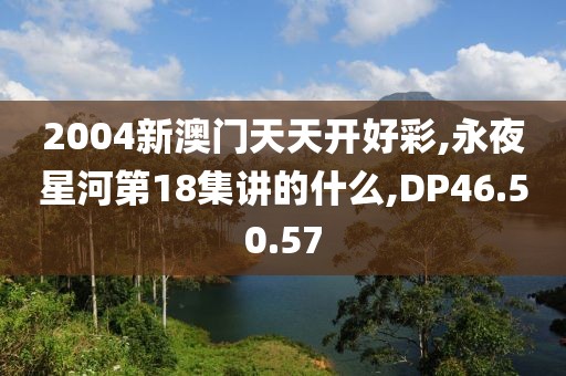 2004新澳门天天开好彩,永夜星河第18集讲的什么,DP46.50.57