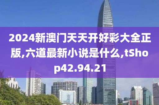 2024新澳门天天开好彩大全正版,六道最新小说是什么,tShop42.94.21