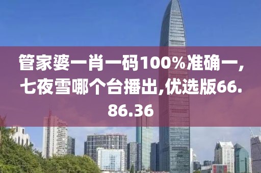 管家婆一肖一码100%准确一,七夜雪哪个台播出,优选版66.86.36