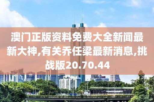澳门正版资料免费大全新闻最新大神,有关乔任梁最新消息,挑战版20.70.44