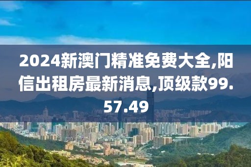 2024新澳门精准免费大全,阳信出租房最新消息,顶级款99.57.49