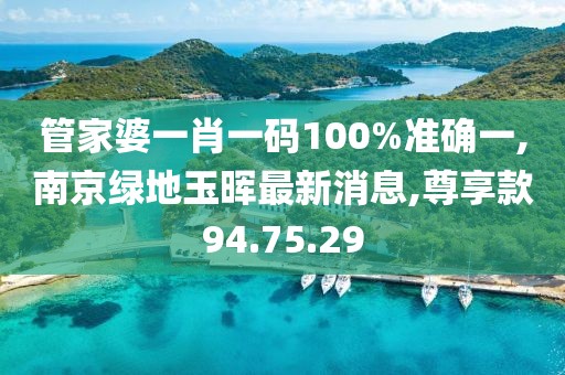 管家婆一肖一码100%准确一,南京绿地玉晖最新消息,尊享款94.75.29