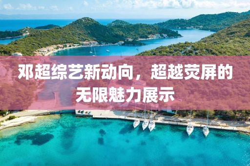 邓超综艺新动向，超越荧屏的无限魅力展示