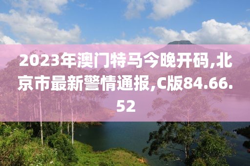2023年澳门特马今晚开码,北京市最新警情通报,C版84.66.52