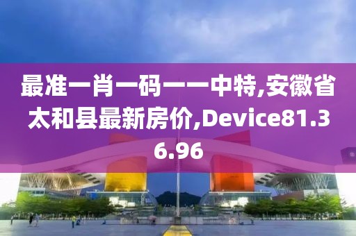 最准一肖一码一一中特,安徽省太和县最新房价,Device81.36.96