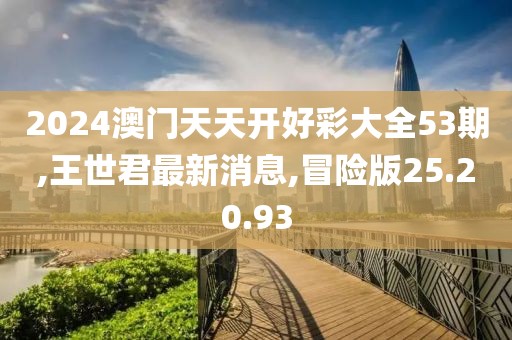 2024澳门天天开好彩大全53期,王世君最新消息,冒险版25.20.93