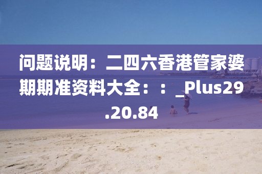 问题说明：二四六香港管家婆期期准资料大全：：_Plus29.20.84