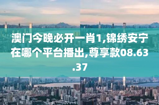 澳门今晚必开一肖1,锦绣安宁在哪个平台播出,尊享款08.63.37