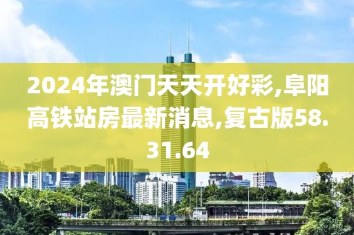 2024年澳门天天开好彩,阜阳高铁站房最新消息,复古版58.31.64