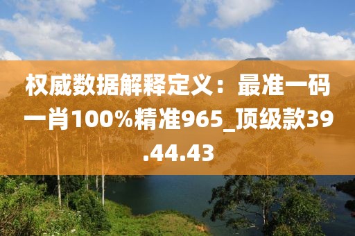 权威数据解释定义：最准一码一肖100%精准965_顶级款39.44.43
