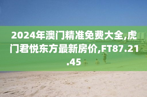 2024年澳门精准免费大全,虎门君悦东方最新房价,FT87.21.45