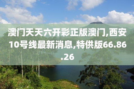 澳门天天六开彩正版澳门,西安10号线最新消息,特供版66.86.26