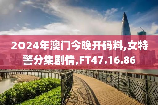 2O24年澳门今晚开码料,女特警分集剧情,FT47.16.86