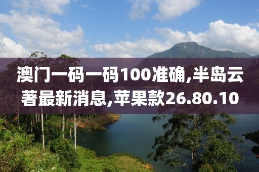澳门一码一码100准确,半岛云著最新消息,苹果款26.80.10
