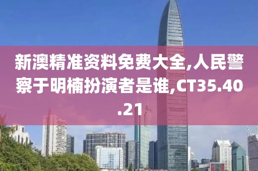 新澳精准资料免费大全,人民警察于明楠扮演者是谁,CT35.40.21