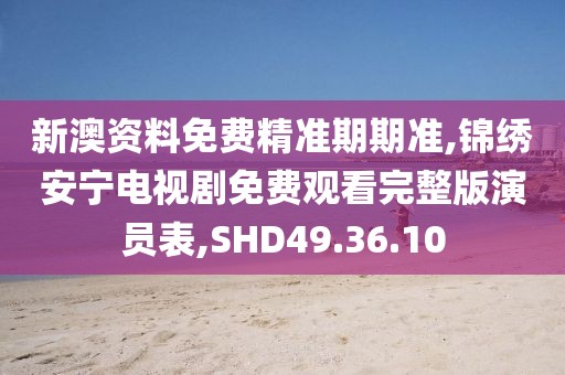 新澳资料免费精准期期准,锦绣安宁电视剧免费观看完整版演员表,SHD49.36.10