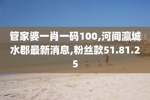 管家婆一肖一码100,河间瀛城水郡最新消息,粉丝款51.81.25