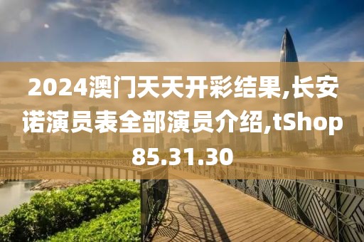 2024澳门天天开彩结果,长安诺演员表全部演员介绍,tShop85.31.30